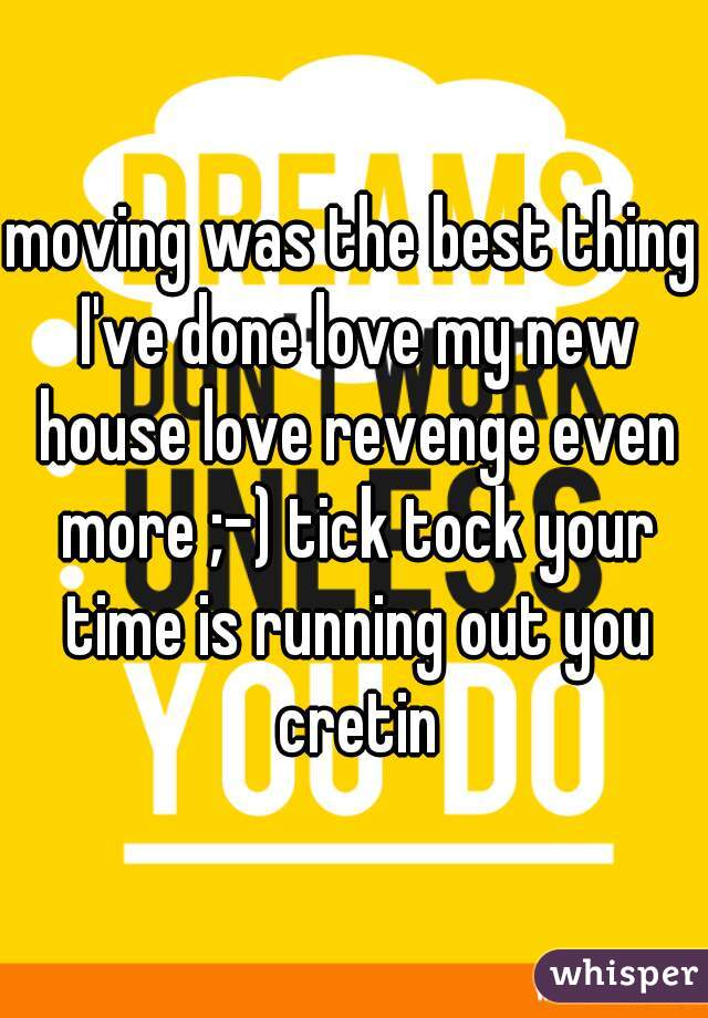 moving was the best thing I've done love my new house love revenge even more ;-) tick tock your time is running out you cretin