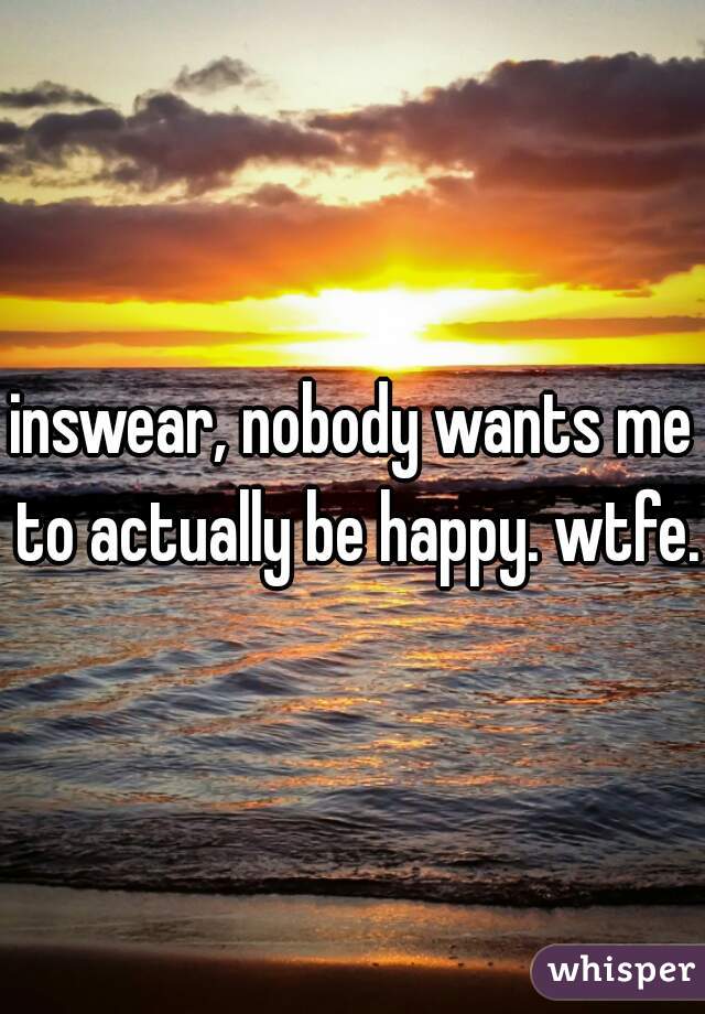 inswear, nobody wants me to actually be happy. wtfe.