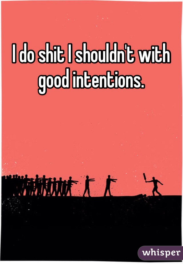 I do shit I shouldn't with good intentions. 
