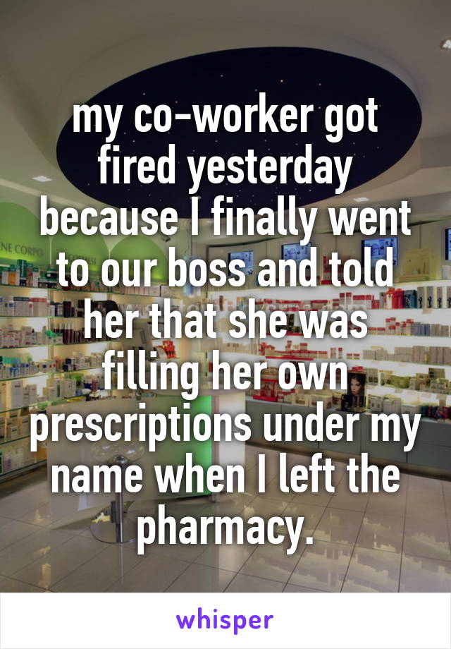 my co-worker got fired yesterday because I finally went to our boss and told her that she was filling her own prescriptions under my name when I left the pharmacy.