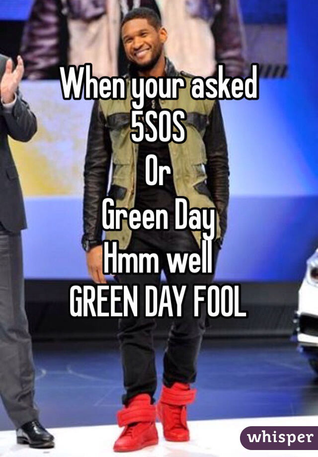 When your asked 
5SOS 
Or 
Green Day
Hmm well 
GREEN DAY FOOL