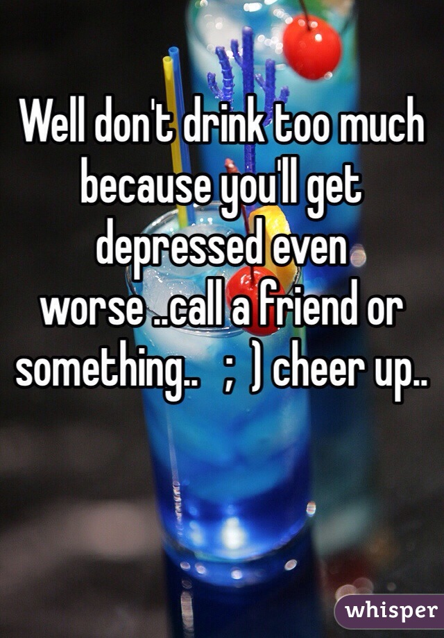 Well don't drink too much because you'll get depressed even worse ..call a friend or something..   ;  ) cheer up..