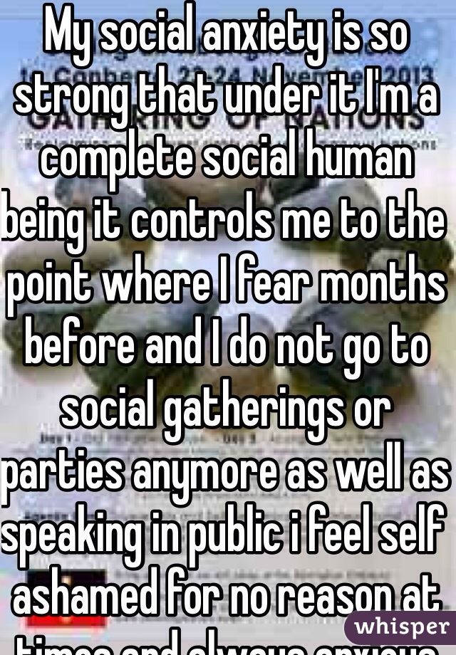My social anxiety is so strong that under it I'm a complete social human being it controls me to the point where I fear months before and I do not go to social gatherings or parties anymore as well as speaking in public i feel self ashamed for no reason at times and always anxious and rarely make eye cite I'm 15 but I've told people I was a year older my whole life the whole topic about me being asked about my age scares the living hell out of me and I feel as if i told the truth I would be judged and scrutinized from a lie I had carried with me since the 3rd grade I'm complete in distressed as I'm in highschool unable to be at peace and ease I'm constantly tense and fearful for every upcoming social situations even saying hi to a teacher or being by a teacher sparks my anxiety I need help my parents do not believe in mental illness or anything like it 