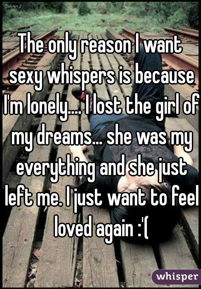 The only reason I want sexy whispers is because I'm lonely.... I lost the girl of my dreams... she was my everything and she just left me. I just want to feel loved again :'(