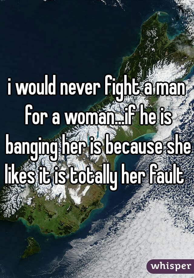 i would never fight a man for a woman...if he is banging her is because she likes it is totally her fault  