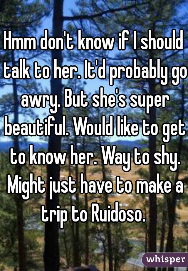 Hmm don't know if I should talk to her. It'd probably go awry. But she's super beautiful. Would like to get to know her. Way to shy. Might just have to make a trip to Ruidoso. 