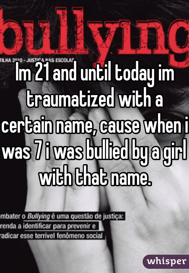 Im 21 and until today im traumatized with a certain name, cause when i was 7 i was bullied by a girl with that name.