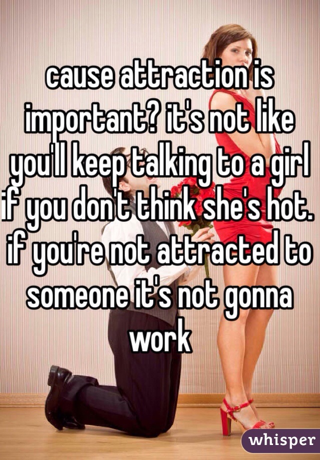 cause attraction is important? it's not like you'll keep talking to a girl if you don't think she's hot. if you're not attracted to someone it's not gonna work
