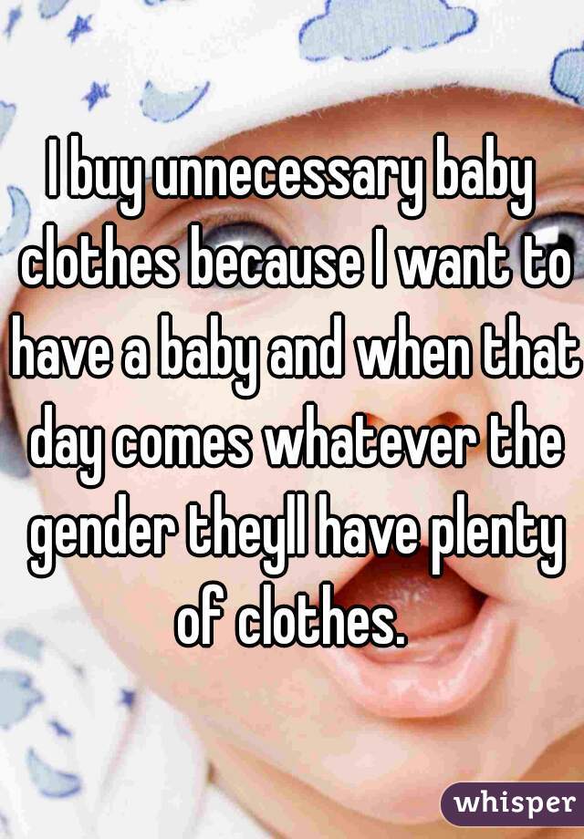I buy unnecessary baby clothes because I want to have a baby and when that day comes whatever the gender theyll have plenty of clothes. 