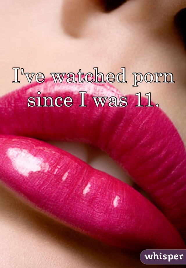 I've watched porn since I was 11. 