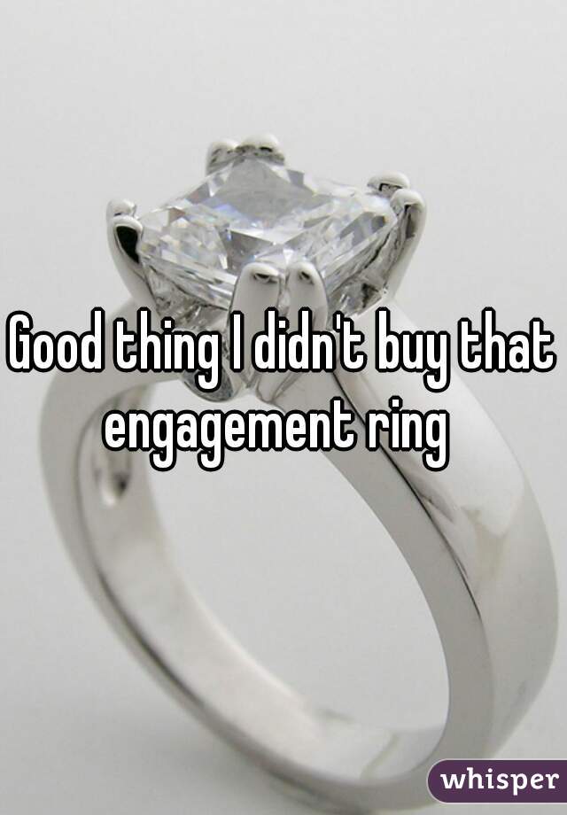 Good thing I didn't buy that engagement ring  