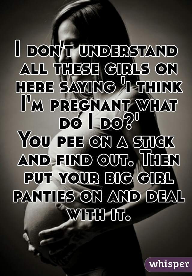 I don't understand all these girls on here saying 'i think I'm pregnant what do I do?'
You pee on a stick and find out. Then put your big girl panties on and deal with it.