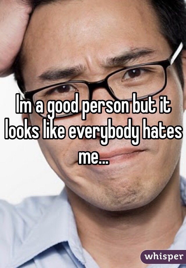 Im a good person but it looks like everybody hates me...

