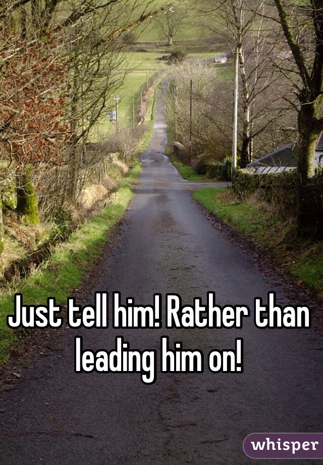 Just tell him! Rather than leading him on!