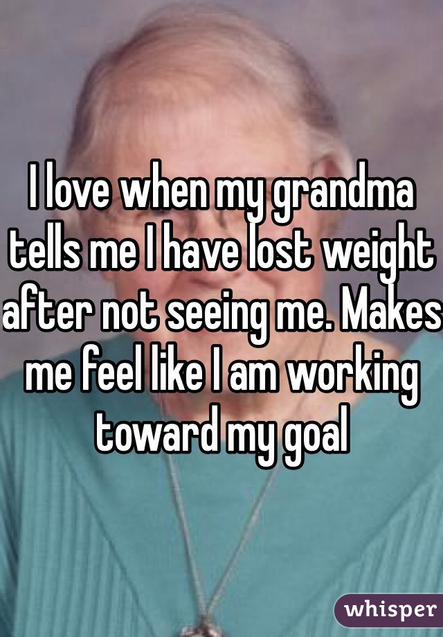 I love when my grandma tells me I have lost weight after not seeing me. Makes me feel like I am working toward my goal