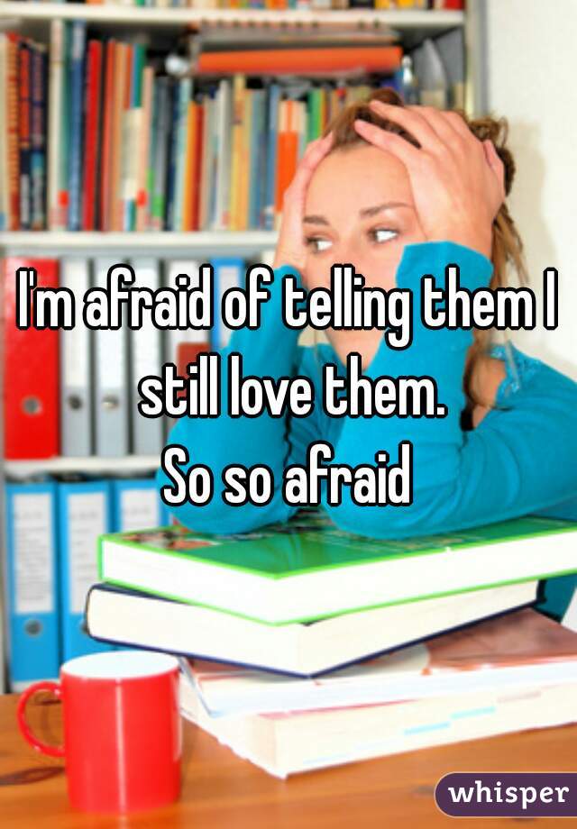 I'm afraid of telling them I still love them.

So so afraid