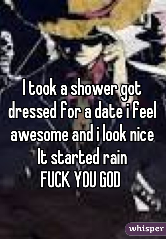 I took a shower got dressed for a date i feel awesome and i look nice 
It started rain 
FUCK YOU GOD 