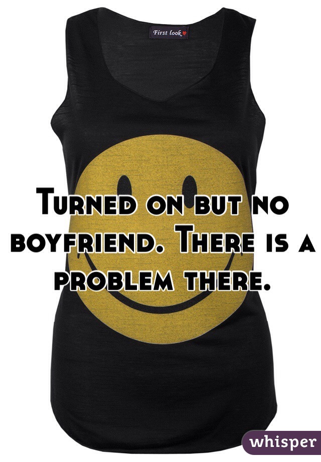 Turned on but no boyfriend. There is a problem there. 