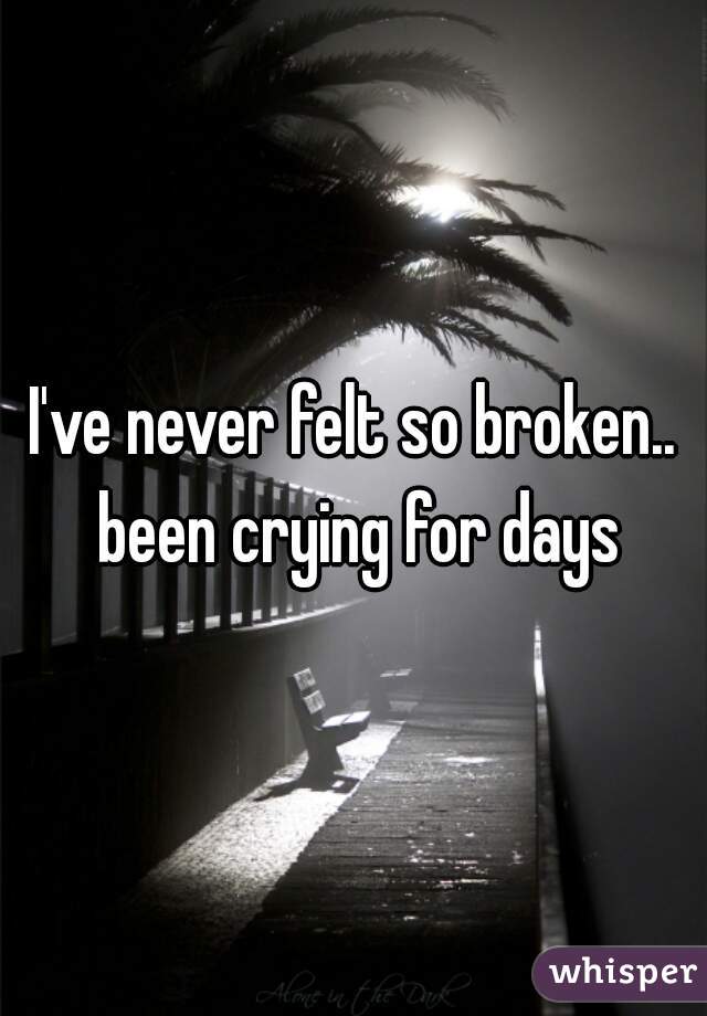I've never felt so broken.. been crying for days