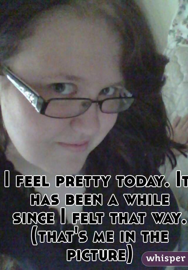 I feel pretty today. It has been a while since I felt that way. (that's me in the picture)