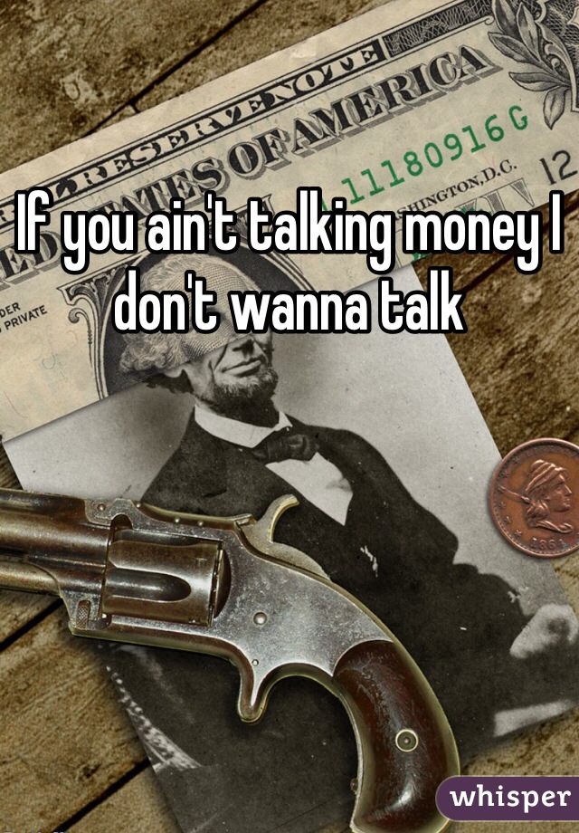 If you ain't talking money I don't wanna talk