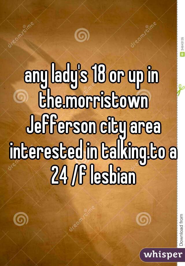 any lady's 18 or up in the.morristown Jefferson city area interested in talking.to a 24 /f lesbian