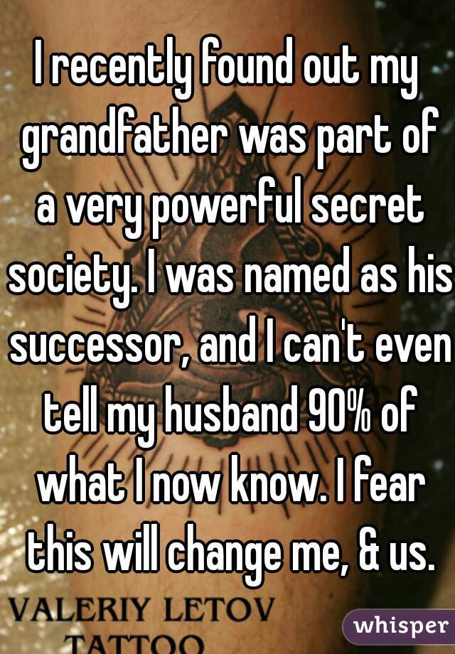 I recently found out my grandfather was part of a very powerful secret society. I was named as his successor, and I can't even tell my husband 90% of what I now know. I fear this will change me, & us.