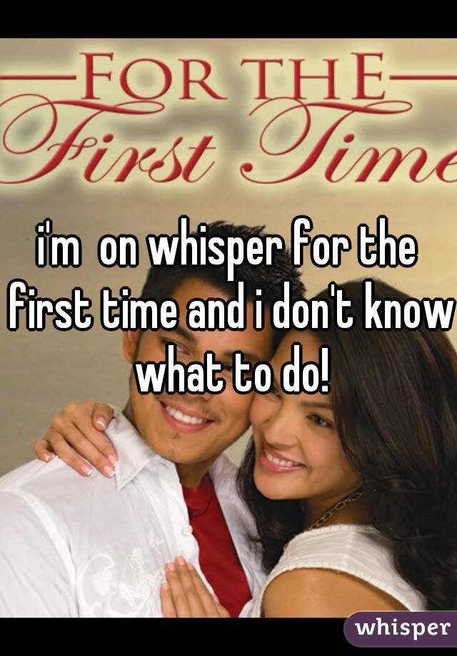 i'm  on whisper for the first time and i don't know what to do!
