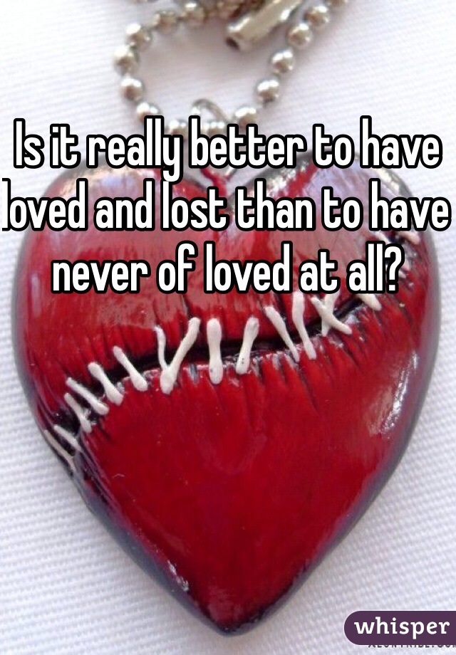 Is it really better to have loved and lost than to have never of loved at all?