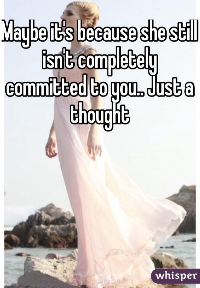 Maybe it's because she still isn't completely committed to you.. Just a thought 