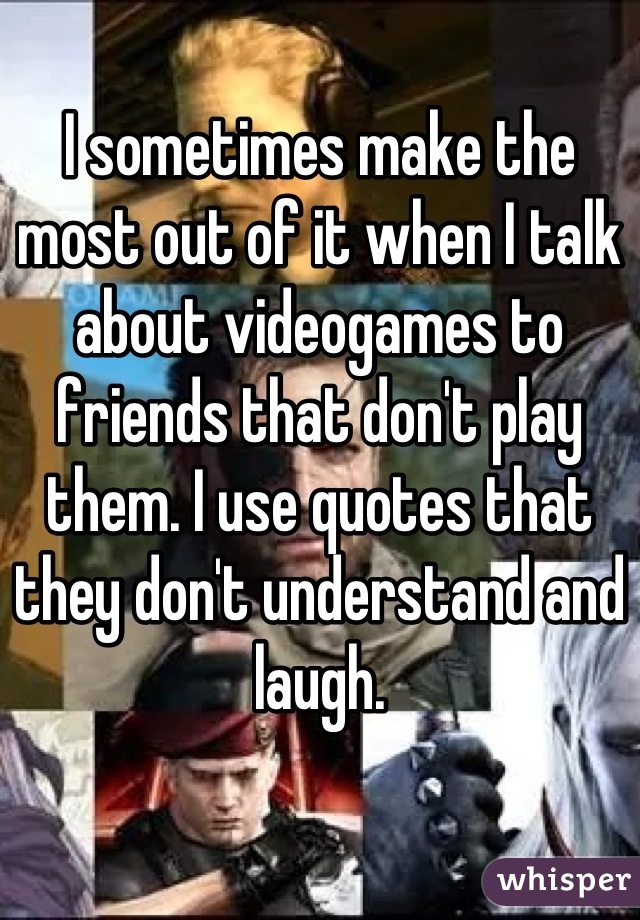 I sometimes make the most out of it when I talk about videogames to friends that don't play them. I use quotes that they don't understand and laugh.