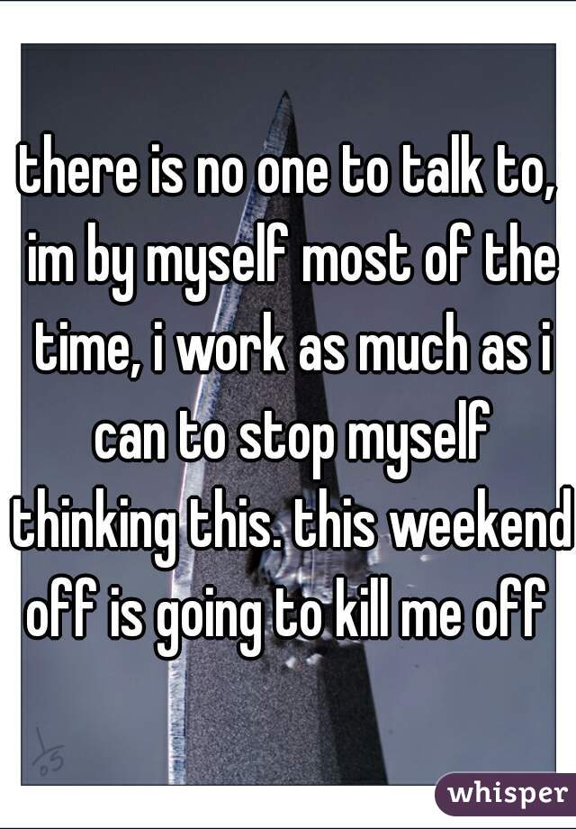 there is no one to talk to, im by myself most of the time, i work as much as i can to stop myself thinking this. this weekend off is going to kill me off 