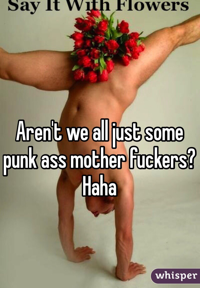 Aren't we all just some punk ass mother fuckers? Haha