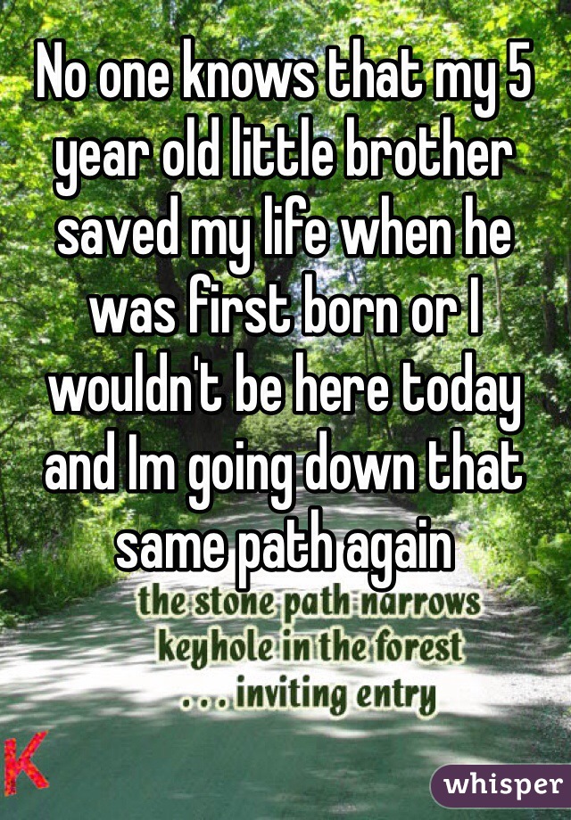 No one knows that my 5 year old little brother saved my life when he was first born or I wouldn't be here today and Im going down that same path again 