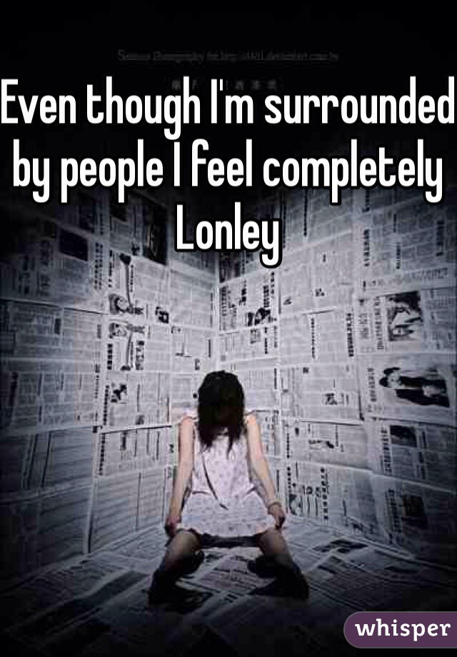 Even though I'm surrounded by people I feel completely Lonley 