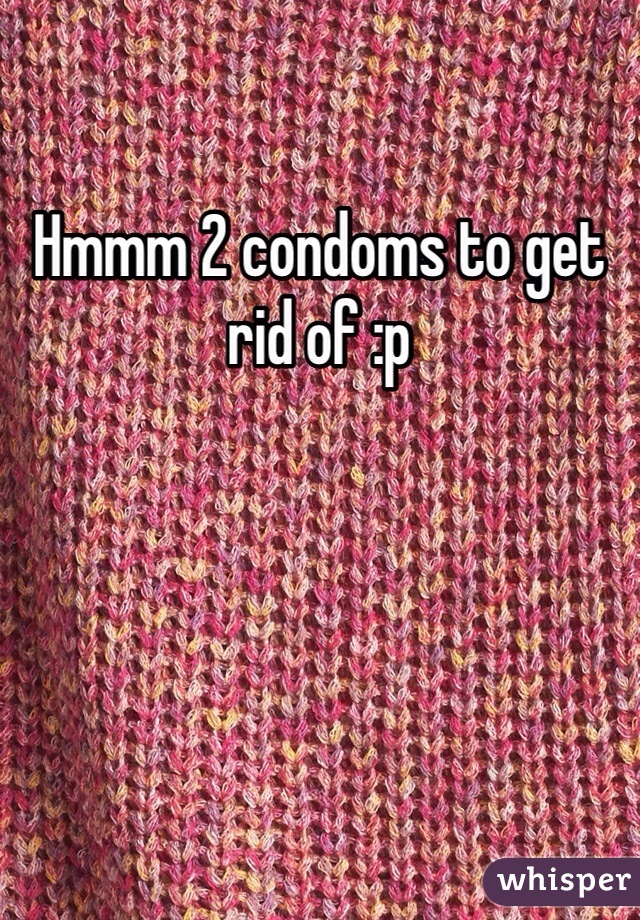 Hmmm 2 condoms to get rid of :p