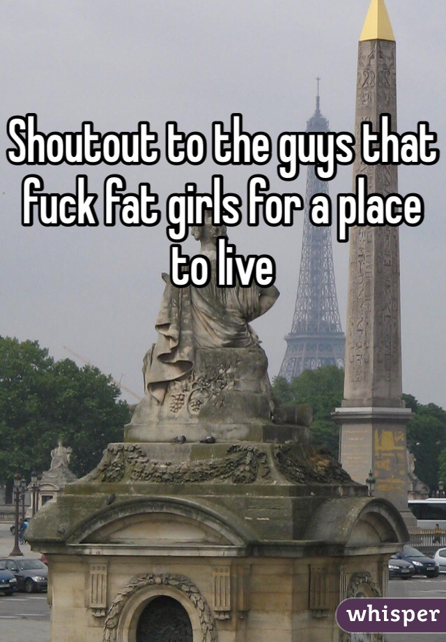 Shoutout to the guys that fuck fat girls for a place to live 