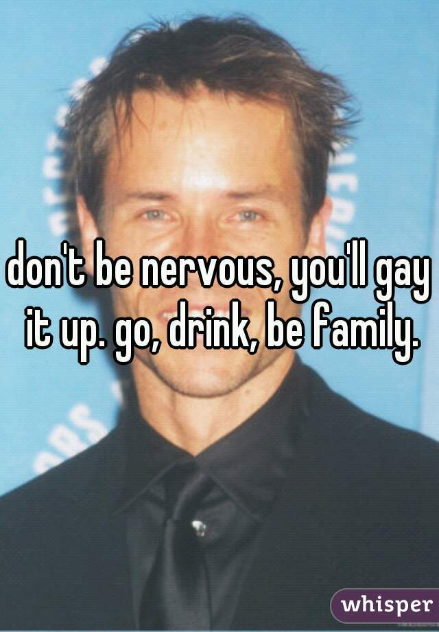 don't be nervous, you'll gay it up. go, drink, be family.