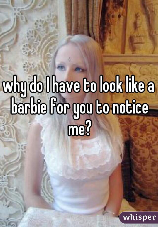 why do I have to look like a barbie for you to notice me?
