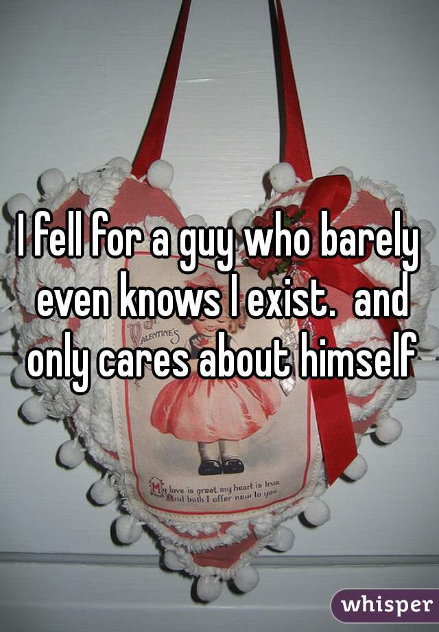 I fell for a guy who barely even knows I exist.  and only cares about himself