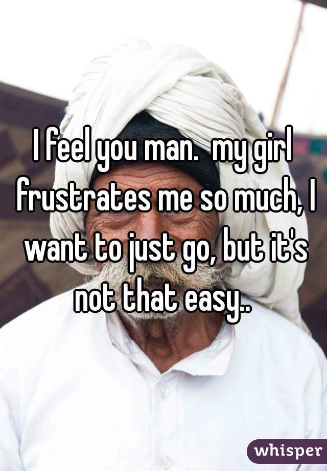 I feel you man.  my girl frustrates me so much, I want to just go, but it's not that easy.. 