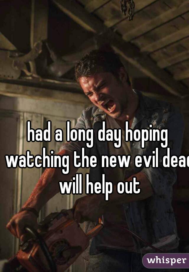 had a long day hoping watching the new evil dead will help out