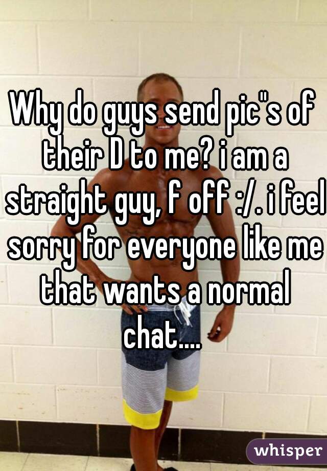 Why do guys send pic"s of their D to me? i am a straight guy, f off :/. i feel sorry for everyone like me that wants a normal chat.... 