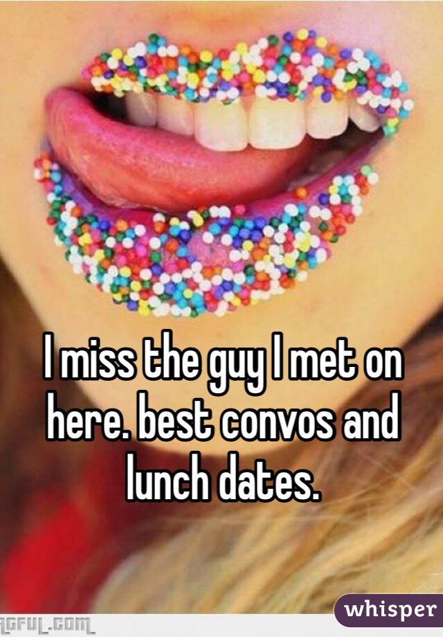 I miss the guy I met on here. best convos and lunch dates. 