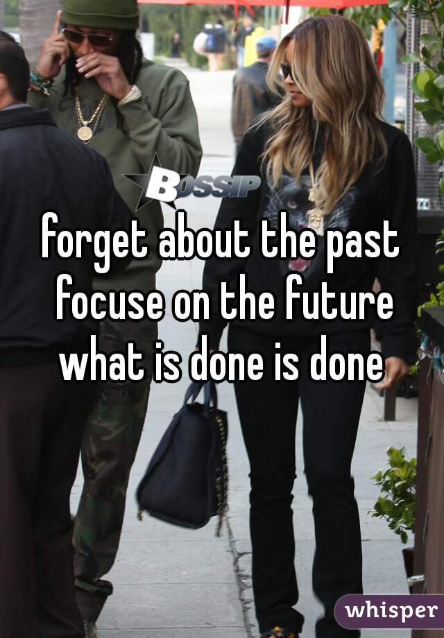forget about the past focuse on the future what is done is done 