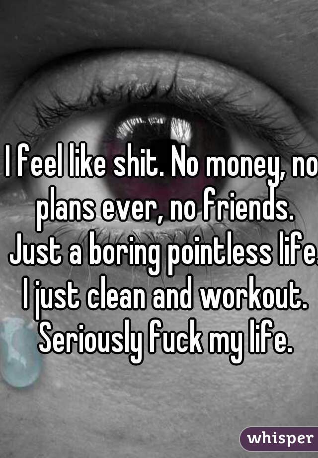 I feel like shit. No money, no plans ever, no friends. Just a boring pointless life. I just clean and workout. Seriously fuck my life.
