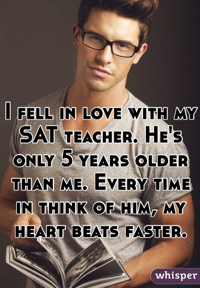 I fell in love with my SAT teacher. He's only 5 years older than me. Every time in think of him, my heart beats faster. 