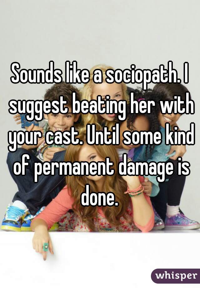 Sounds like a sociopath. I suggest beating her with your cast. Until some kind of permanent damage is done. 