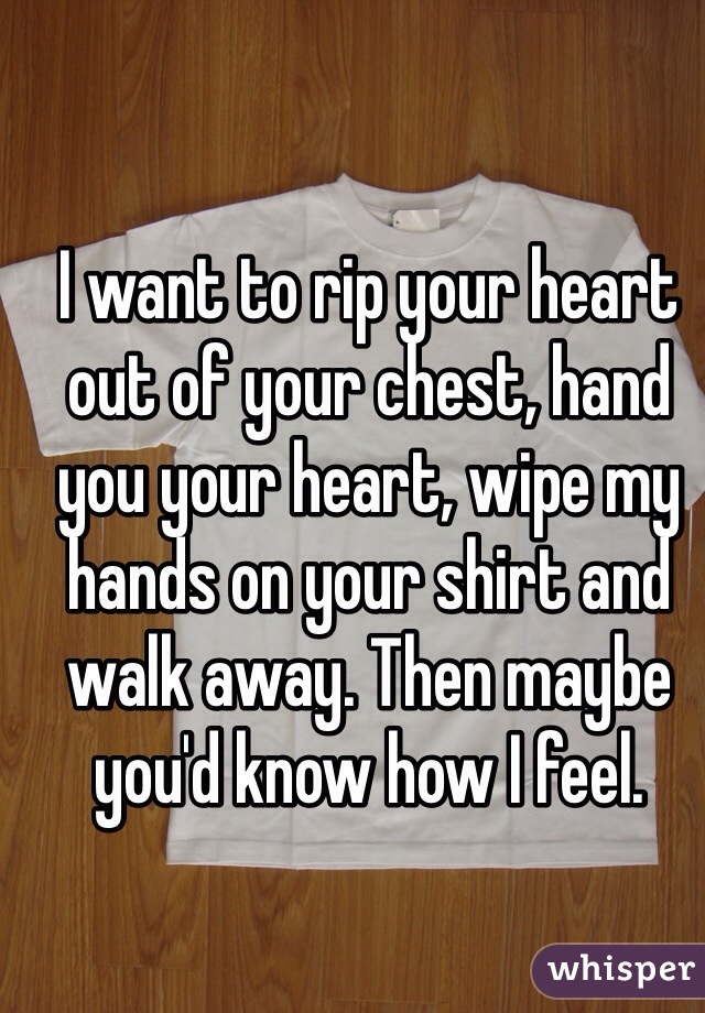 I want to rip your heart out of your chest, hand you your heart, wipe my hands on your shirt and walk away. Then maybe you'd know how I feel. 