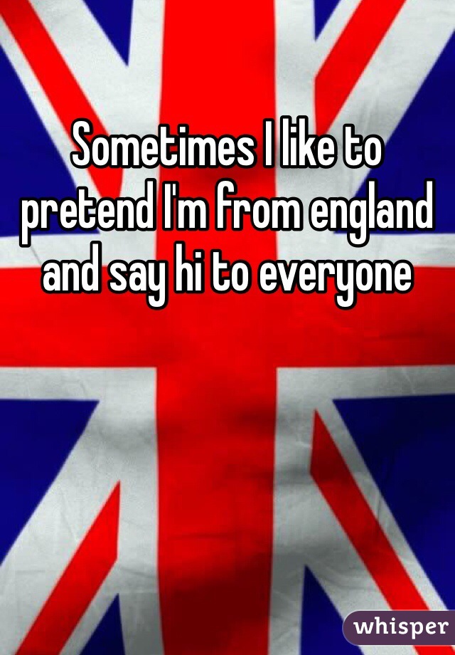 Sometimes I like to pretend I'm from england and say hi to everyone